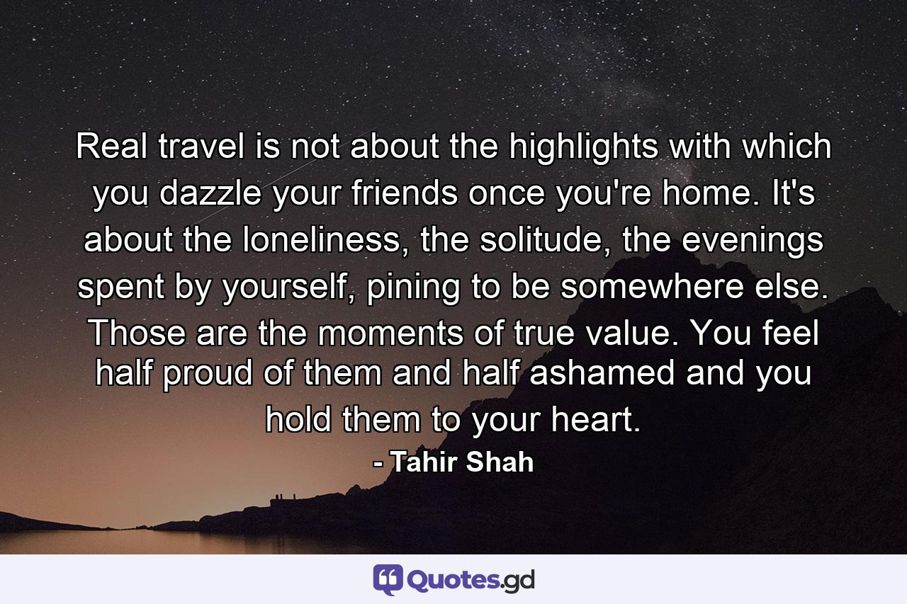 Real travel is not about the highlights with which you dazzle your friends once you're home. It's about the loneliness, the solitude, the evenings spent by yourself, pining to be somewhere else. Those are the moments of true value. You feel half proud of them and half ashamed and you hold them to your heart. - Quote by Tahir Shah