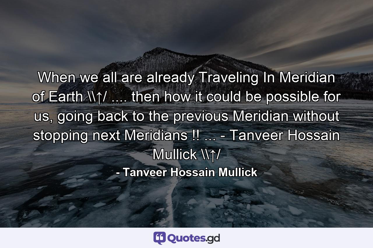 When we all are already Traveling In Meridian of Earth \↑/ .... then how it could be possible for us, going back to the previous Meridian without stopping next Meridians !! ... - Tanveer Hossain Mullick \↑/ - Quote by Tanveer Hossain Mullick