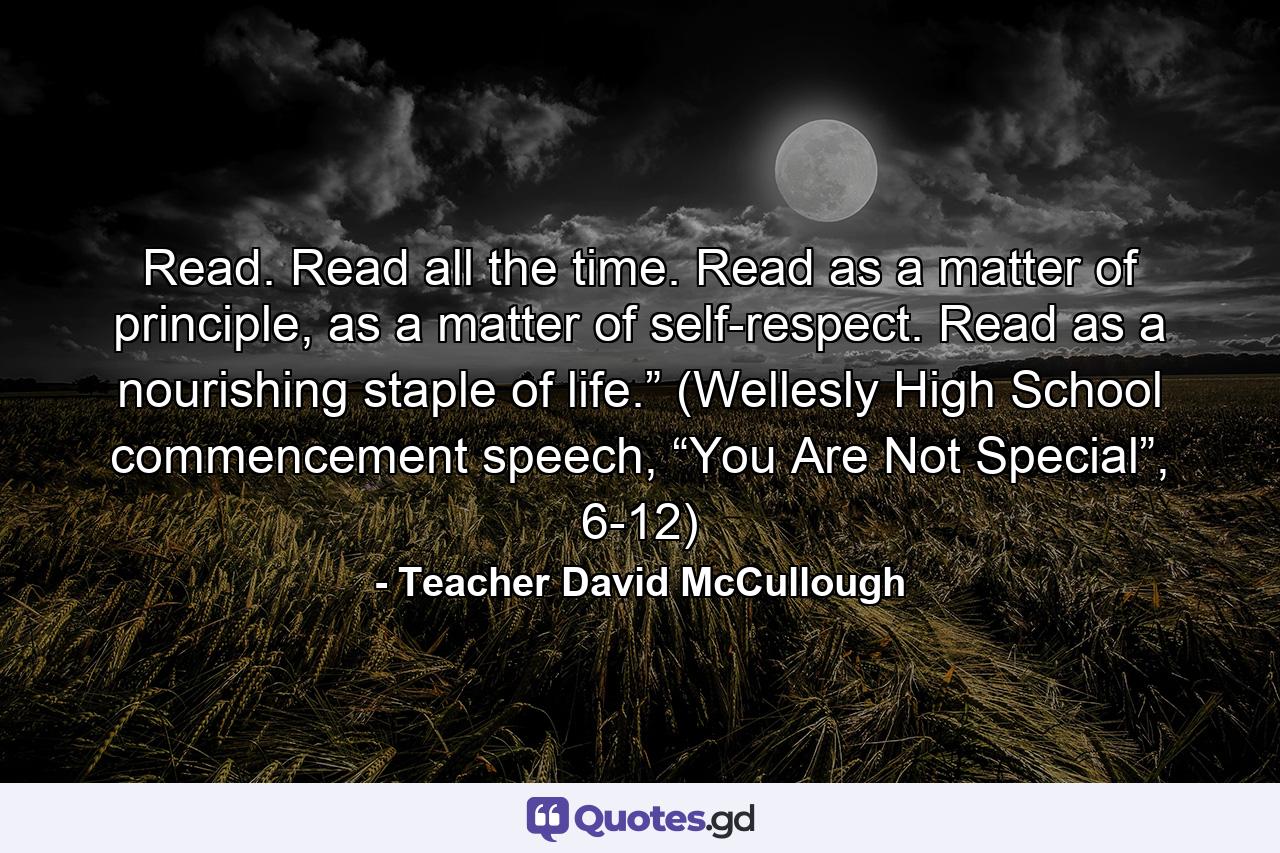 Read. Read all the time. Read as a matter of principle, as a matter of self-respect. Read as a nourishing staple of life.” (Wellesly High School commencement speech, “You Are Not Special”, 6-12) - Quote by Teacher David McCullough