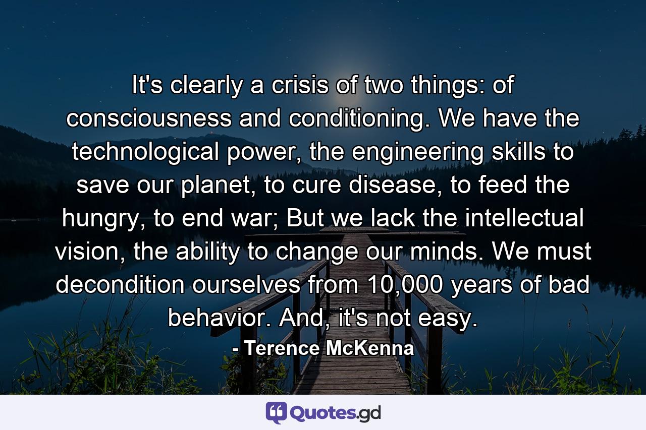 It's clearly a crisis of two things: of consciousness and conditioning. We have the technological power, the engineering skills to save our planet, to cure disease, to feed the hungry, to end war; But we lack the intellectual vision, the ability to change our minds. We must decondition ourselves from 10,000 years of bad behavior. And, it's not easy. - Quote by Terence McKenna