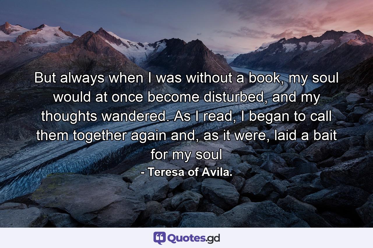 But always when I was without a book, my soul would at once become disturbed, and my thoughts wandered. As I read, I began to call them together again and, as it were, laid a bait for my soul - Quote by Teresa of Avila.