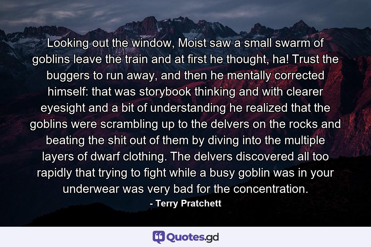 Looking out the window, Moist saw a small swarm of goblins leave the train and at first he thought, ha! Trust the buggers to run away, and then he mentally corrected himself: that was storybook thinking and with clearer eyesight and a bit of understanding he realized that the goblins were scrambling up to the delvers on the rocks and beating the shit out of them by diving into the multiple layers of dwarf clothing. The delvers discovered all too rapidly that trying to fight while a busy goblin was in your underwear was very bad for the concentration. - Quote by Terry Pratchett