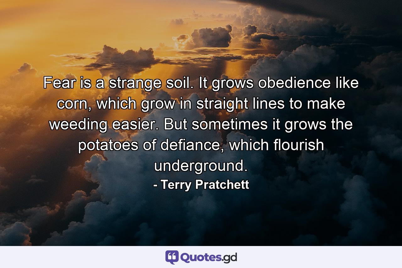 Fear is a strange soil. It grows obedience like corn, which grow in straight lines to make weeding easier. But sometimes it grows the potatoes of defiance, which flourish underground. - Quote by Terry Pratchett