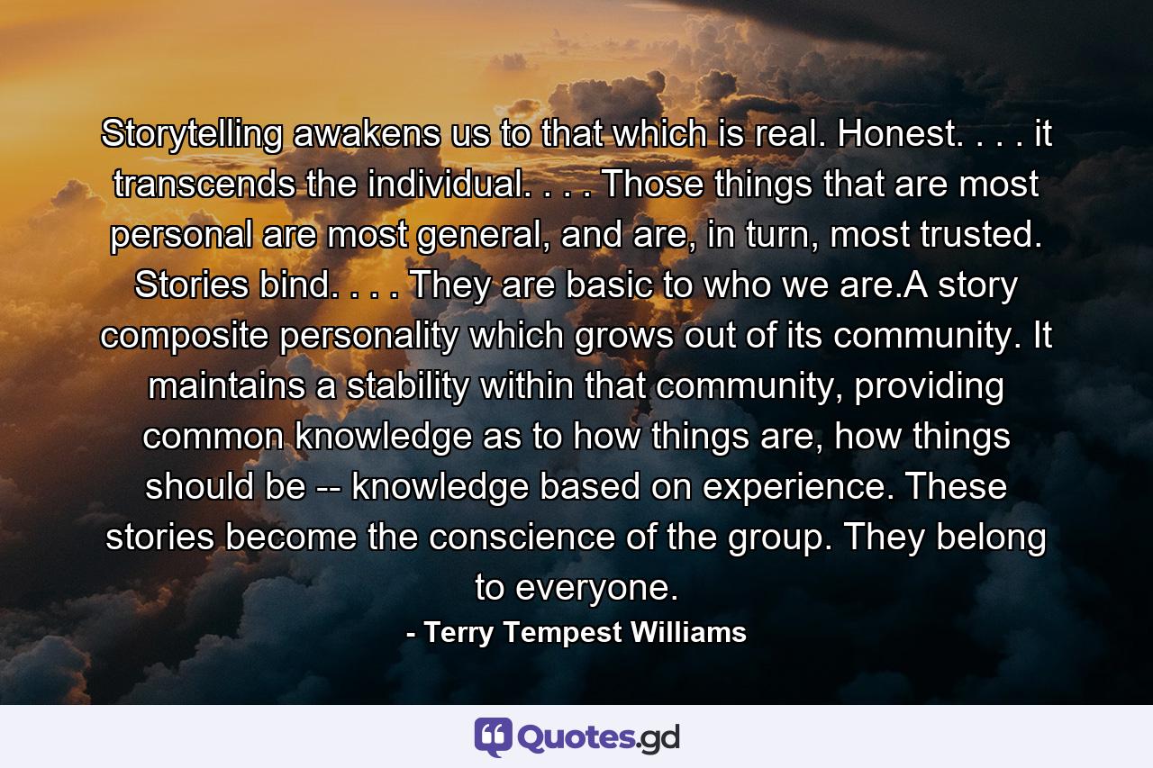 Storytelling awakens us to that which is real. Honest. . . . it transcends the individual. . . . Those things that are most personal are most general, and are, in turn, most trusted. Stories bind. . . . They are basic to who we are.A story composite personality which grows out of its community. It maintains a stability within that community, providing common knowledge as to how things are, how things should be -- knowledge based on experience. These stories become the conscience of the group. They belong to everyone. - Quote by Terry Tempest Williams