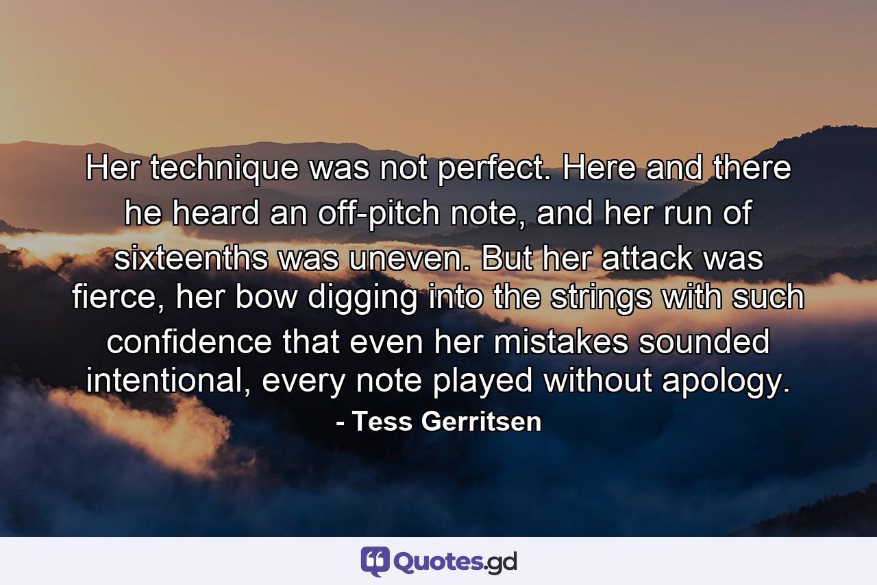 Her technique was not perfect. Here and there he heard an off-pitch note, and her run of sixteenths was uneven. But her attack was fierce, her bow digging into the strings with such confidence that even her mistakes sounded intentional, every note played without apology. - Quote by Tess Gerritsen