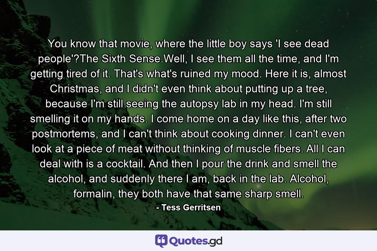 You know that movie, where the little boy says 'I see dead people'?The Sixth Sense.Well, I see them all the time, and I'm getting tired of it. That's what's ruined my mood. Here it is, almost Christmas, and I didn't even think about putting up a tree, because I'm still seeing the autopsy lab in my head. I'm still smelling it on my hands. I come home on a day like this, after two postmortems, and I can't think about cooking dinner. I can't even look at a piece of meat without thinking of muscle fibers. All I can deal with is a cocktail. And then I pour the drink and smell the alcohol, and suddenly there I am, back in the lab. Alcohol, formalin, they both have that same sharp smell. - Quote by Tess Gerritsen