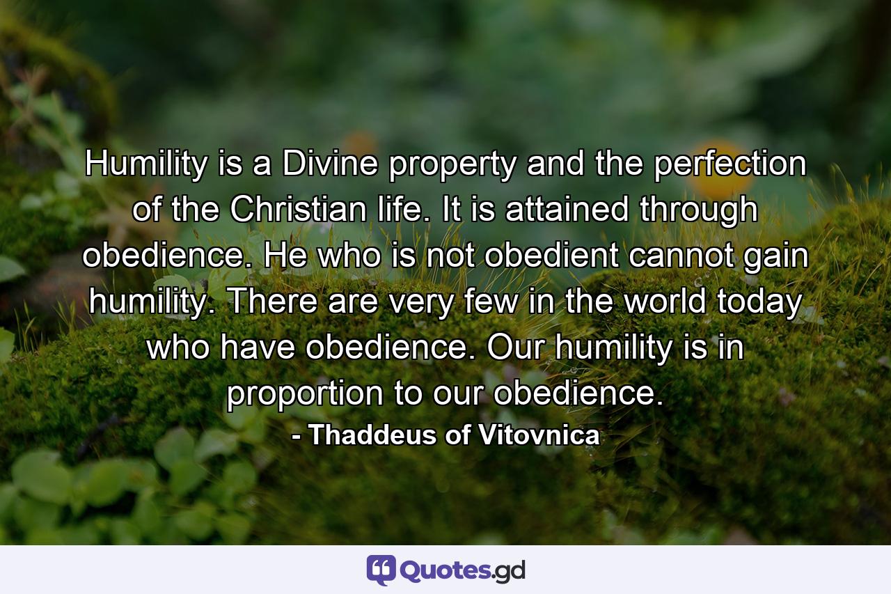 Humility is a Divine property and the perfection of the Christian life. It is attained through obedience. He who is not obedient cannot gain humility. There are very few in the world today who have obedience. Our humility is in proportion to our obedience. - Quote by Thaddeus of Vitovnica