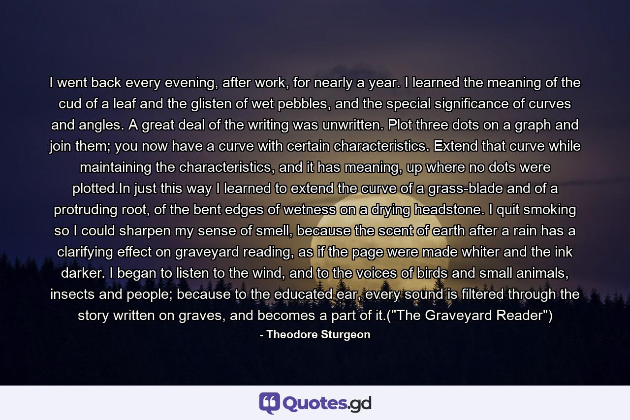 I went back every evening, after work, for nearly a year. I learned the meaning of the cud of a leaf and the glisten of wet pebbles, and the special significance of curves and angles. A great deal of the writing was unwritten. Plot three dots on a graph and join them; you now have a curve with certain characteristics. Extend that curve while maintaining the characteristics, and it has meaning, up where no dots were plotted.In just this way I learned to extend the curve of a grass-blade and of a protruding root, of the bent edges of wetness on a drying headstone. I quit smoking so I could sharpen my sense of smell, because the scent of earth after a rain has a clarifying effect on graveyard reading, as if the page were made whiter and the ink darker. I began to listen to the wind, and to the voices of birds and small animals, insects and people; because to the educated ear, every sound is filtered through the story written on graves, and becomes a part of it.(