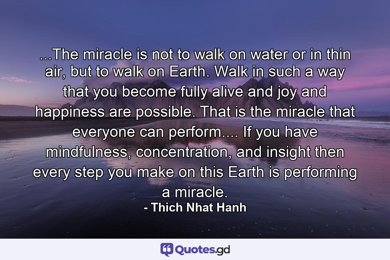 ...The miracle is not to walk on water or in thin air, but to walk on Earth. Walk in such a way that you become fully alive and joy and happiness are possible. That is the miracle that everyone can perform.... If you have mindfulness, concentration, and insight then every step you make on this Earth is performing a miracle. - Quote by Thich Nhat Hanh