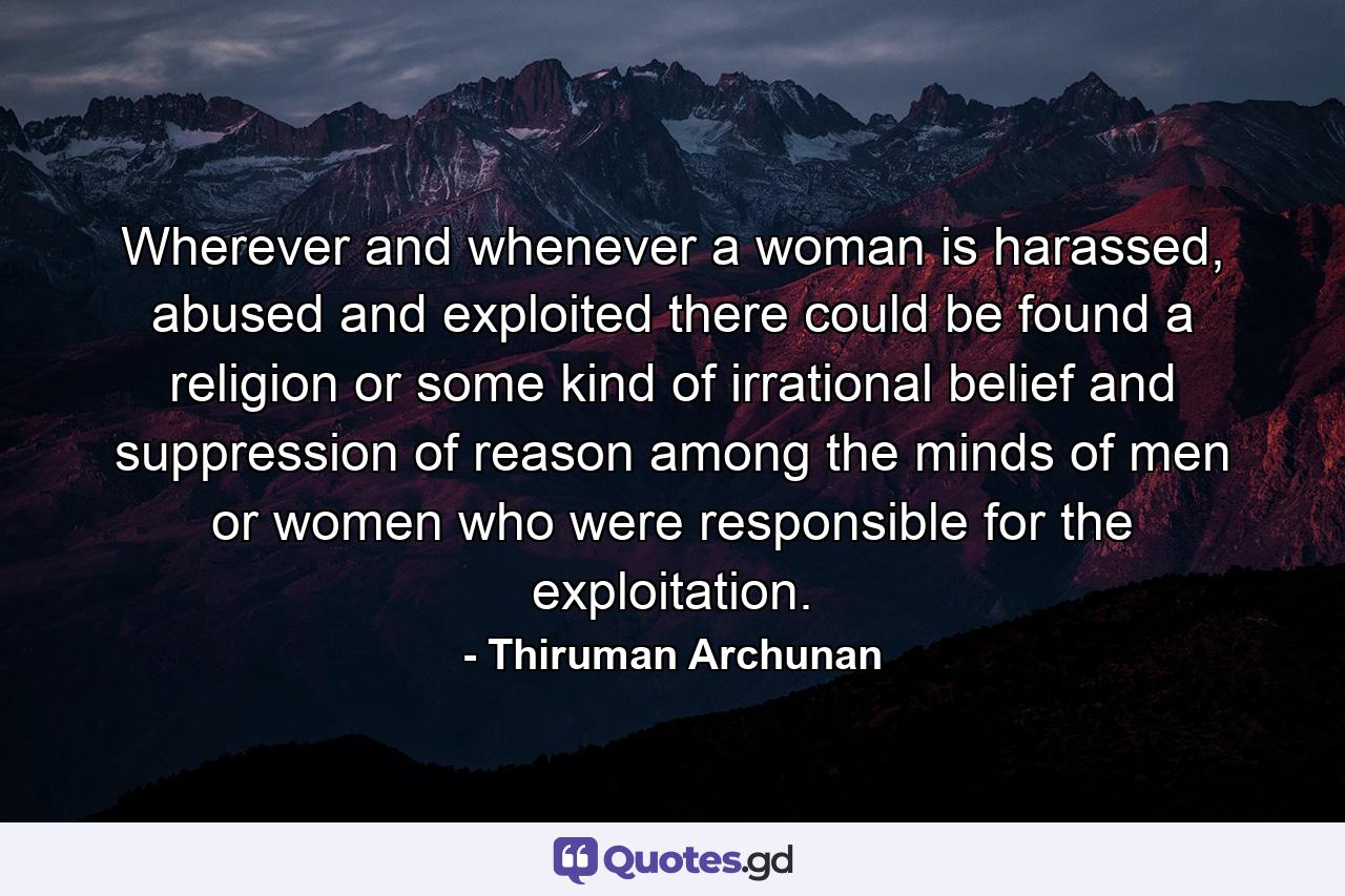 Wherever and whenever a woman is harassed, abused and exploited there could be found a religion or some kind of irrational belief and suppression of reason among the minds of men or women who were responsible for the exploitation. - Quote by Thiruman Archunan