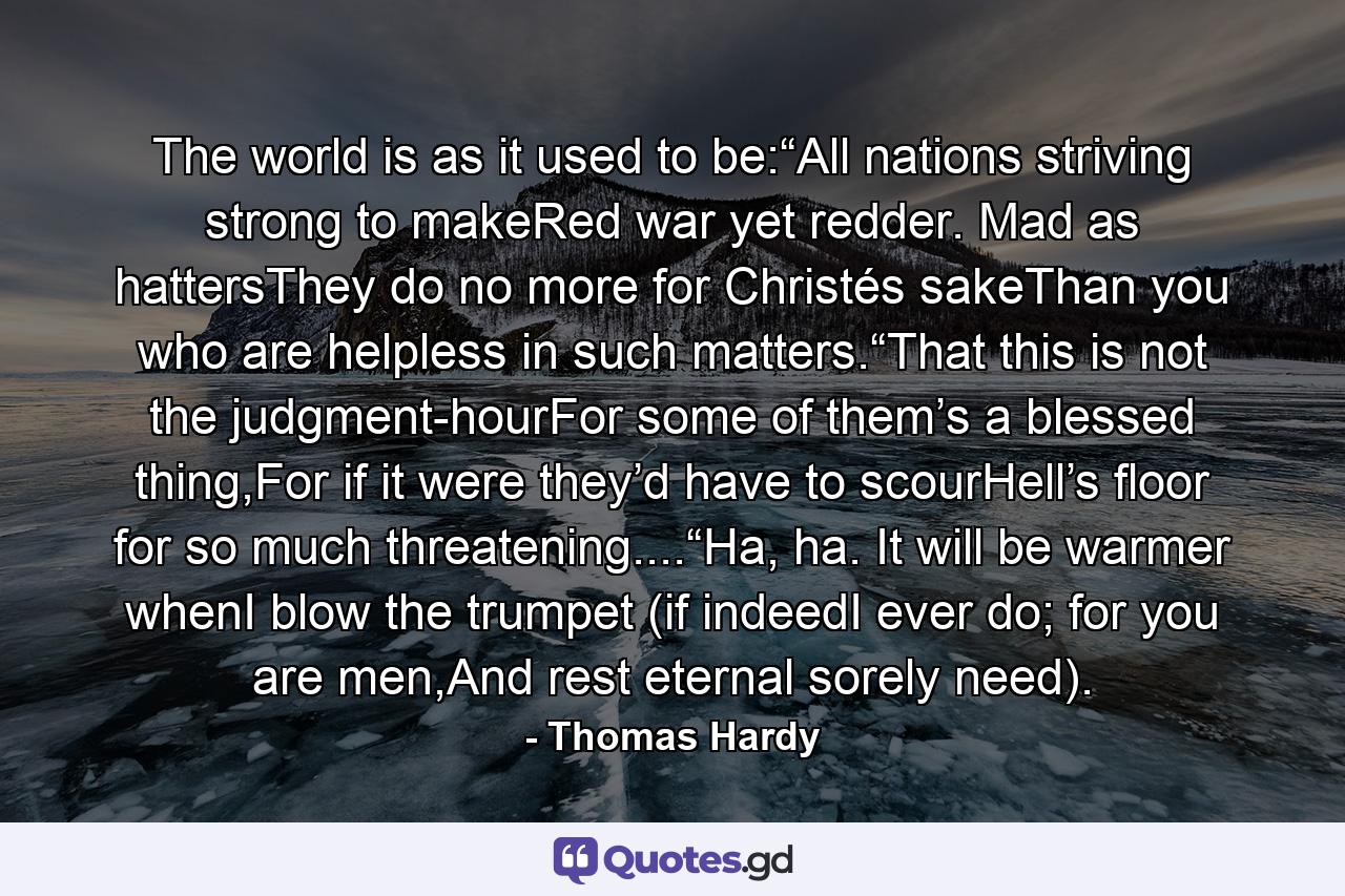 The world is as it used to be:“All nations striving strong to makeRed war yet redder. Mad as hattersThey do no more for Christés sakeThan you who are helpless in such matters.“That this is not the judgment-hourFor some of them’s a blessed thing,For if it were they’d have to scourHell’s floor for so much threatening....“Ha, ha. It will be warmer whenI blow the trumpet (if indeedI ever do; for you are men,And rest eternal sorely need). - Quote by Thomas Hardy