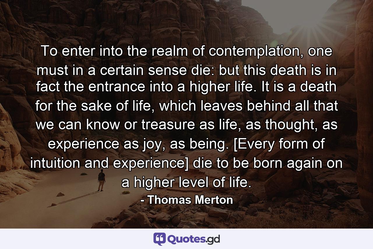 To enter into the realm of contemplation, one must in a certain sense die: but this death is in fact the entrance into a higher life. It is a death for the sake of life, which leaves behind all that we can know or treasure as life, as thought, as experience as joy, as being. [Every form of intuition and experience] die to be born again on a higher level of life. - Quote by Thomas Merton