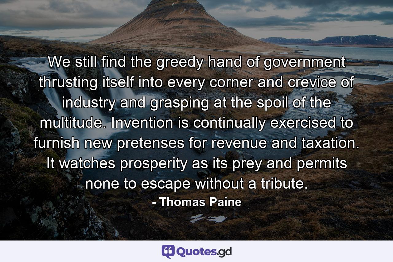 We still find the greedy hand of government thrusting itself into every corner and crevice of industry and grasping at the spoil of the multitude. Invention is continually exercised to furnish new pretenses for revenue and taxation. It watches prosperity as its prey and permits none to escape without a tribute. - Quote by Thomas Paine