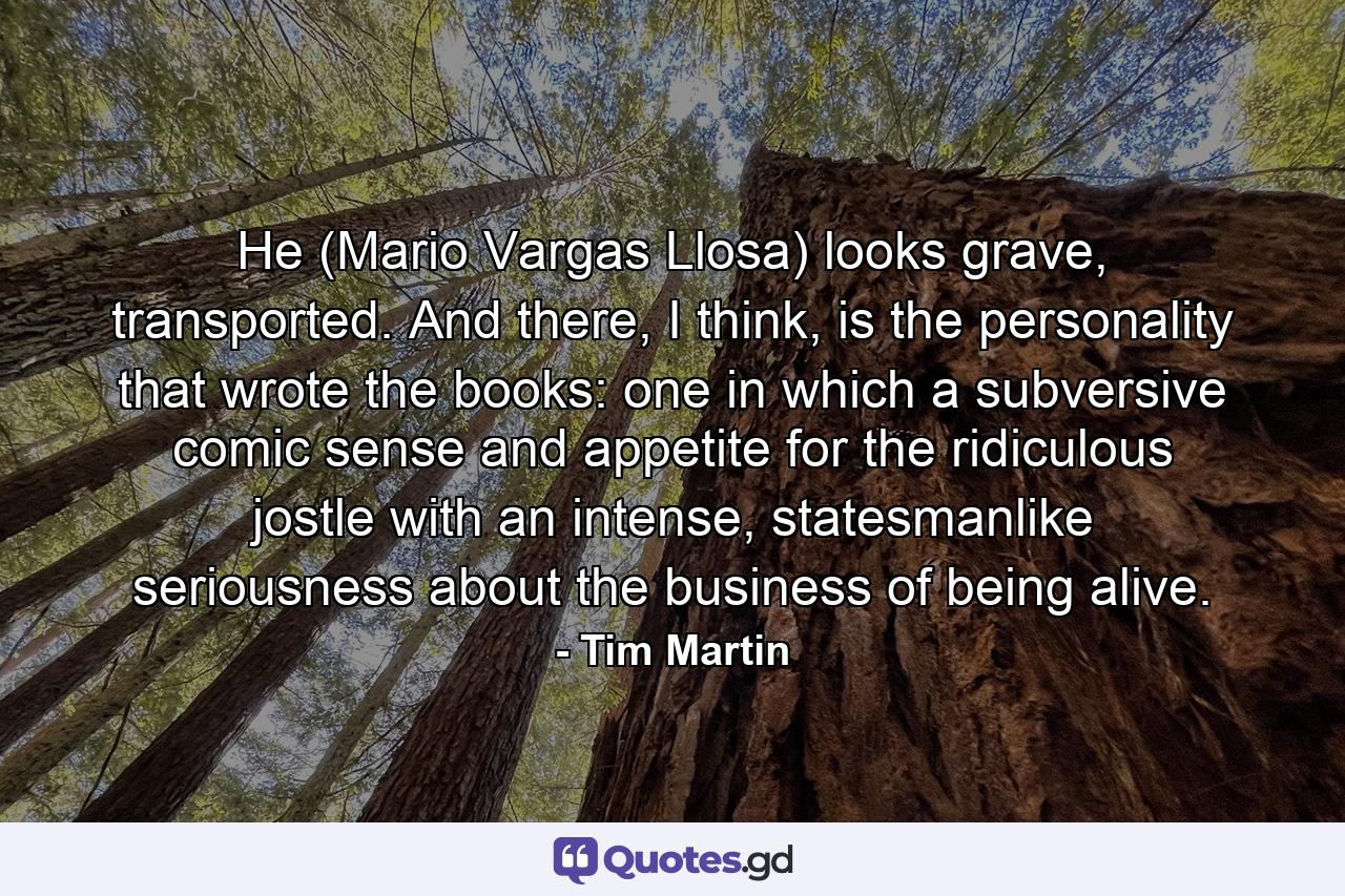 He (Mario Vargas Llosa) looks grave, transported. And there, I think, is the personality that wrote the books: one in which a subversive comic sense and appetite for the ridiculous jostle with an intense, statesmanlike seriousness about the business of being alive. - Quote by Tim Martin