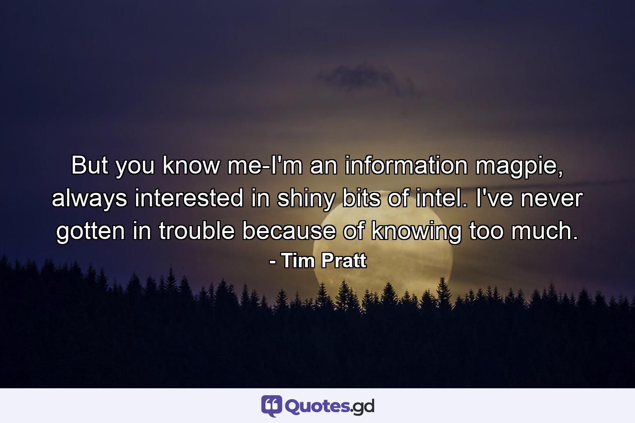 But you know me-I'm an information magpie, always interested in shiny bits of intel. I've never gotten in trouble because of knowing too much. - Quote by Tim Pratt