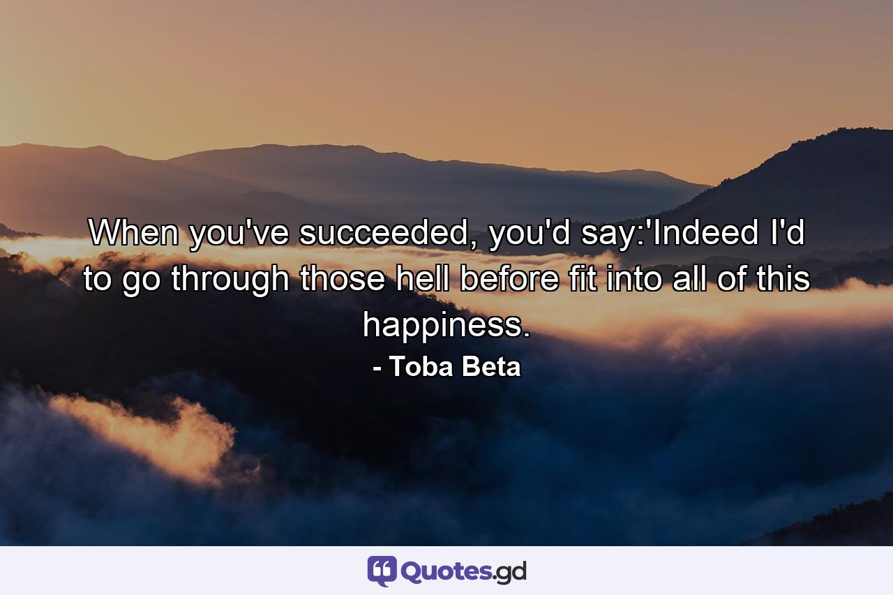 When you've succeeded, you'd say:'Indeed I'd to go through those hell before fit into all of this happiness. - Quote by Toba Beta