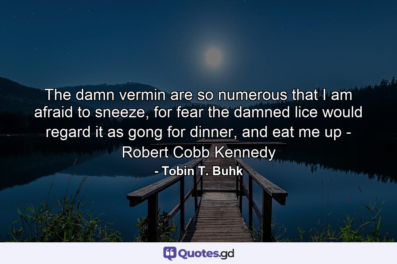 The damn vermin are so numerous that I am afraid to sneeze, for fear the damned lice would regard it as gong for dinner, and eat me up - Robert Cobb Kennedy - Quote by Tobin T. Buhk