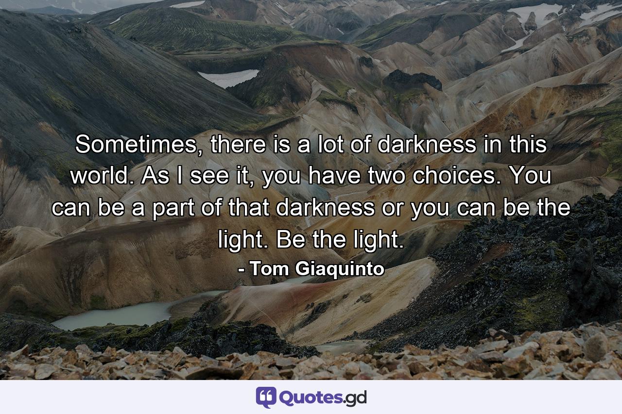 Sometimes, there is a lot of darkness in this world. As I see it, you have two choices. You can be a part of that darkness or you can be the light. Be the light. - Quote by Tom Giaquinto