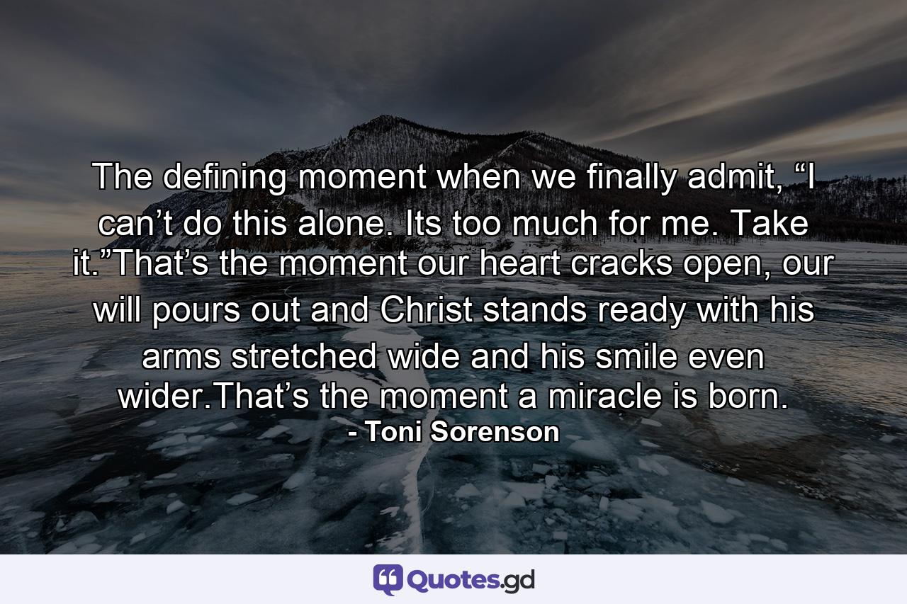 The defining moment when we finally admit, “I can’t do this alone. Its too much for me. Take it.”That’s the moment our heart cracks open, our will pours out and Christ stands ready with his arms stretched wide and his smile even wider.That’s the moment a miracle is born. - Quote by Toni Sorenson