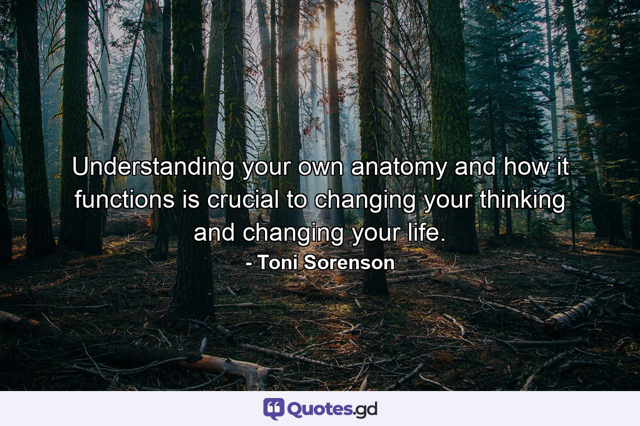 Understanding your own anatomy and how it functions is crucial to changing your thinking and changing your life. - Quote by Toni Sorenson