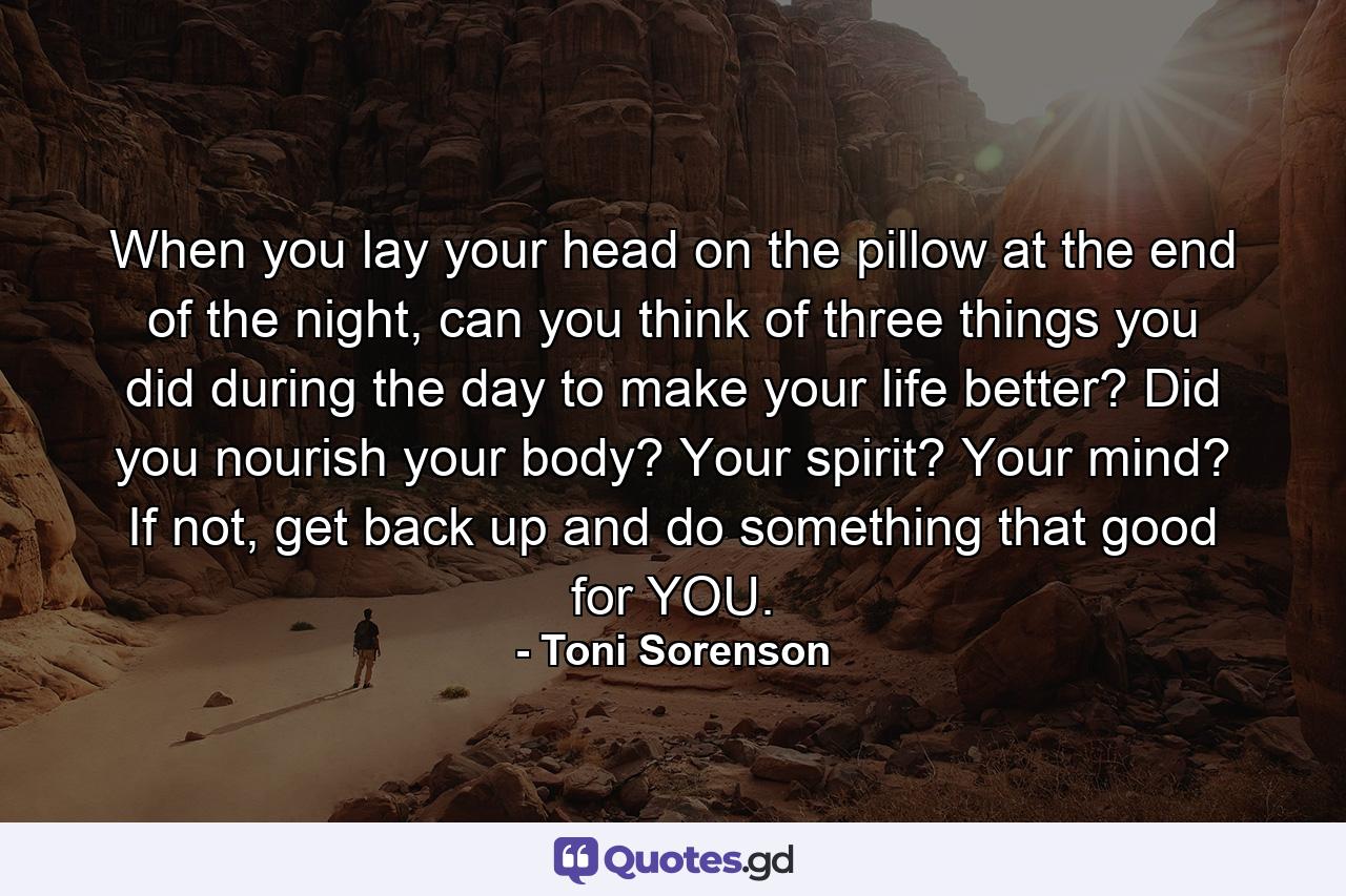 When you lay your head on the pillow at the end of the night, can you think of three things you did during the day to make your life better? Did you nourish your body? Your spirit? Your mind? If not, get back up and do something that good for YOU. - Quote by Toni Sorenson