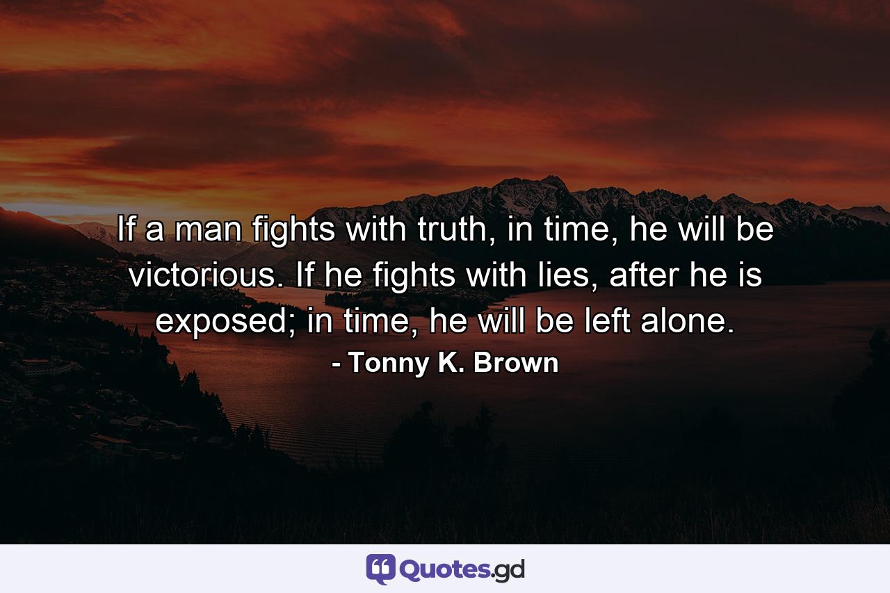 If a man fights with truth, in time, he will be victorious. If he fights with lies, after he is exposed; in time, he will be left alone. - Quote by Tonny K. Brown