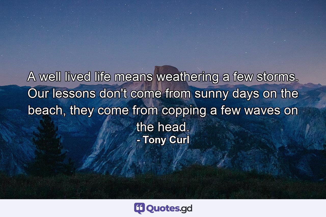 A well lived life means weathering a few storms. Our lessons don't come from sunny days on the beach, they come from copping a few waves on the head. - Quote by Tony Curl