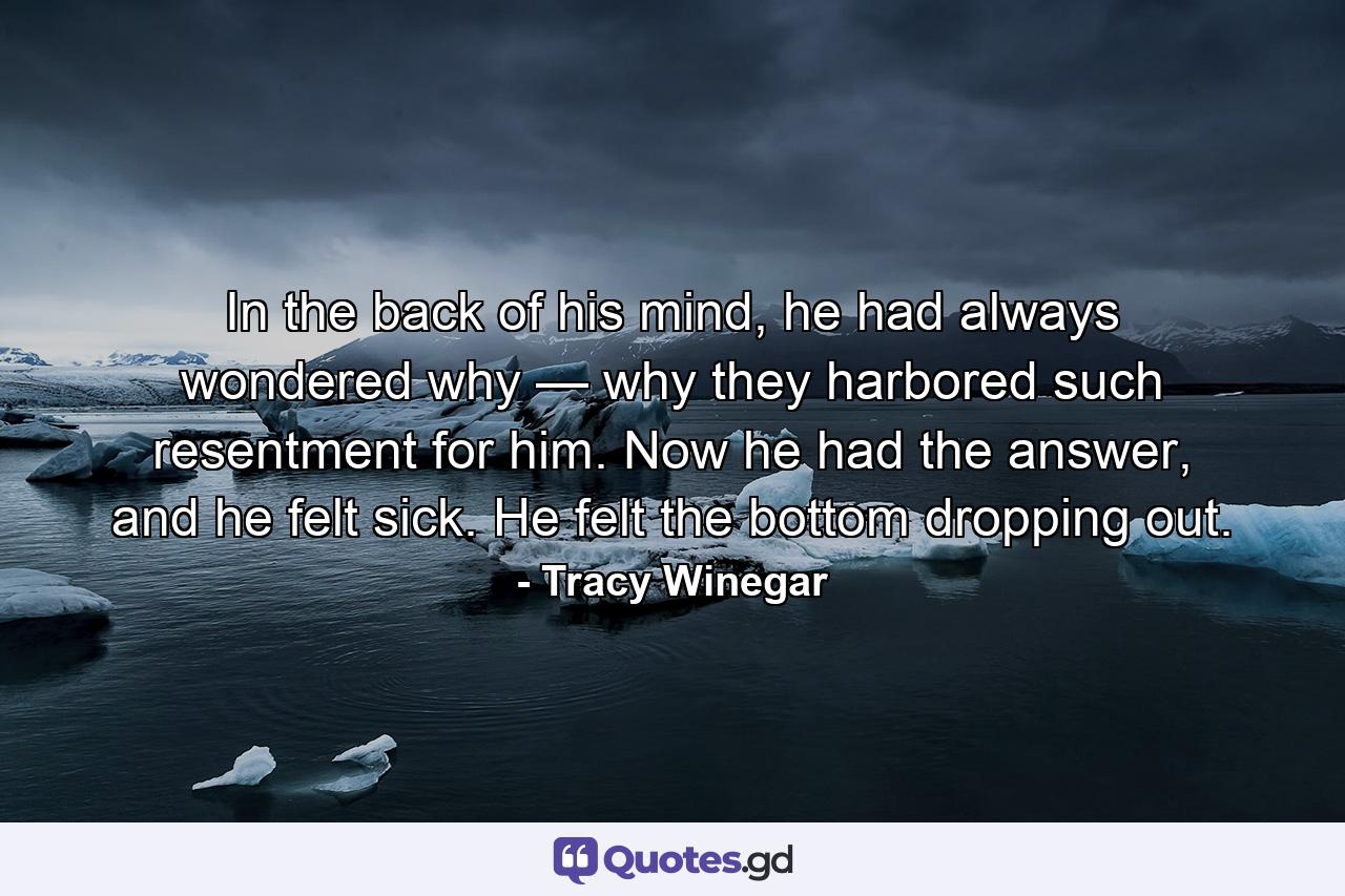 In the back of his mind, he had always wondered why — why they harbored such resentment for him. Now he had the answer, and he felt sick. He felt the bottom dropping out. - Quote by Tracy Winegar