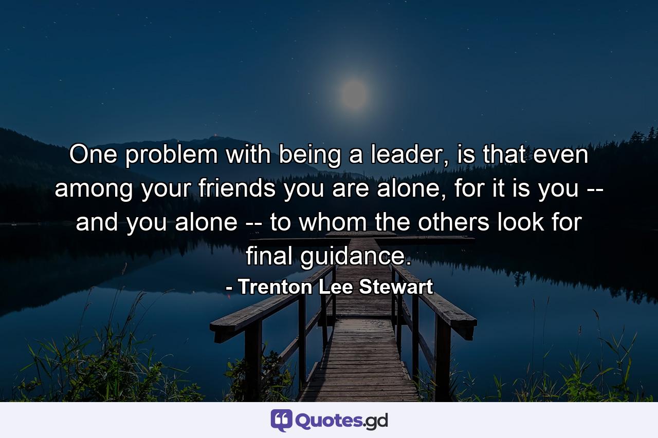 One problem with being a leader, is that even among your friends you are alone, for it is you -- and you alone -- to whom the others look for final guidance. - Quote by Trenton Lee Stewart