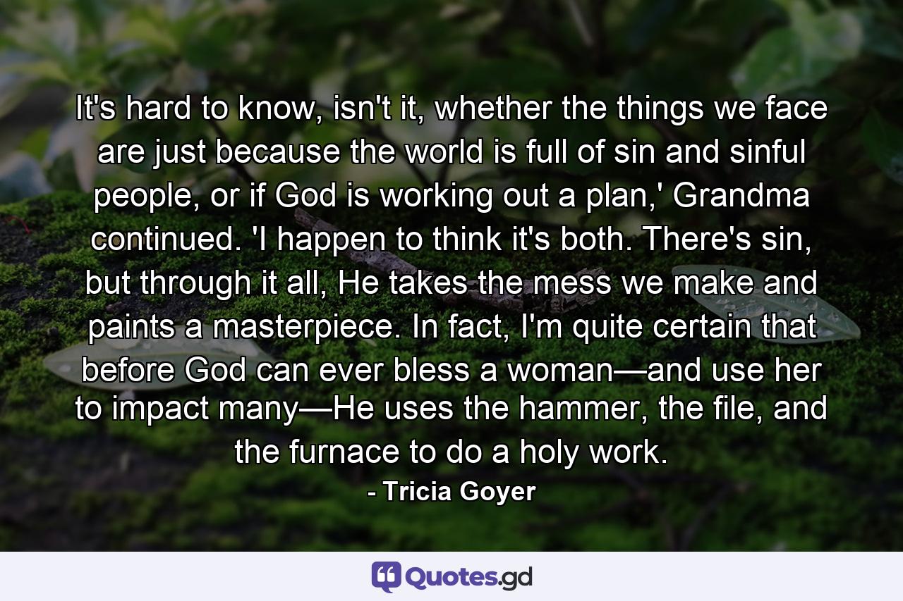 It's hard to know, isn't it, whether the things we face are just because the world is full of sin and sinful people, or if God is working out a plan,' Grandma continued. 'I happen to think it's both. There's sin, but through it all, He takes the mess we make and paints a masterpiece. In fact, I'm quite certain that before God can ever bless a woman—and use her to impact many—He uses the hammer, the file, and the furnace to do a holy work. - Quote by Tricia Goyer