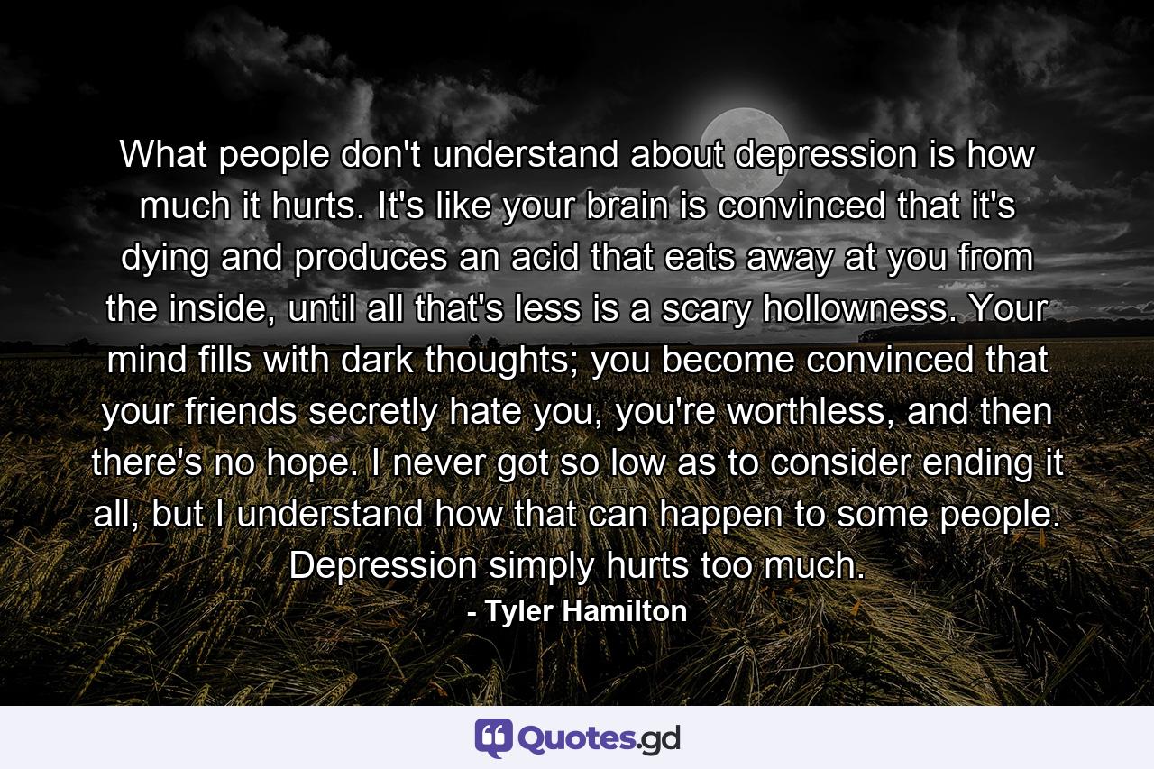 What people don't understand about depression is how much it hurts. It's like your brain is convinced that it's dying and produces an acid that eats away at you from the inside, until all that's less is a scary hollowness. Your mind fills with dark thoughts; you become convinced that your friends secretly hate you, you're worthless, and then there's no hope. I never got so low as to consider ending it all, but I understand how that can happen to some people. Depression simply hurts too much. - Quote by Tyler Hamilton