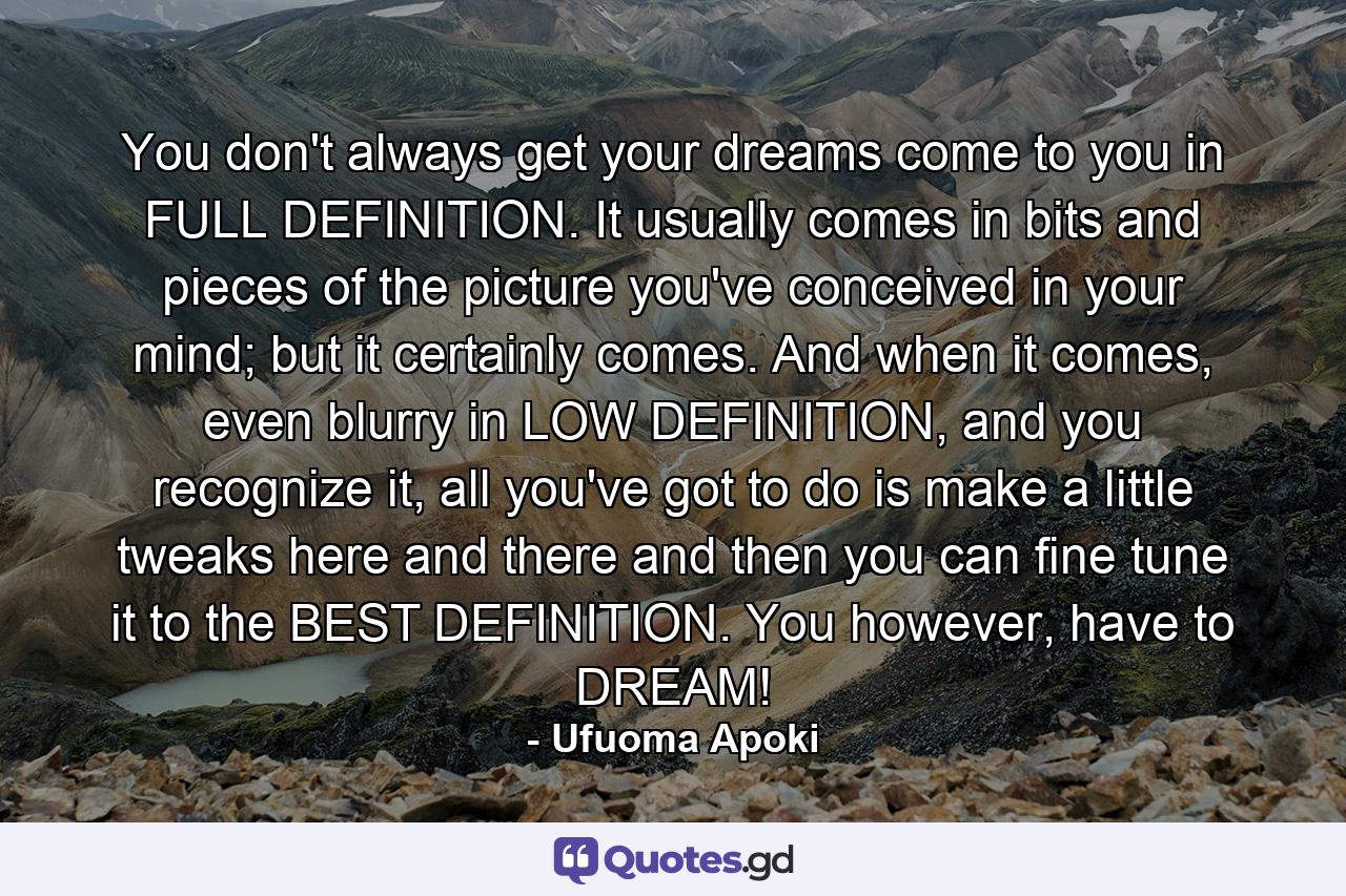 You don't always get your dreams come to you in FULL DEFINITION. It usually comes in bits and pieces of the picture you've conceived in your mind; but it certainly comes. And when it comes, even blurry in LOW DEFINITION, and you recognize it, all you've got to do is make a little tweaks here and there and then you can fine tune it to the BEST DEFINITION. You however, have to DREAM! - Quote by Ufuoma Apoki