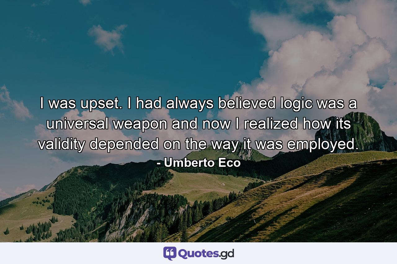 I was upset. I had always believed logic was a universal weapon and now I realized how its validity depended on the way it was employed. - Quote by Umberto Eco