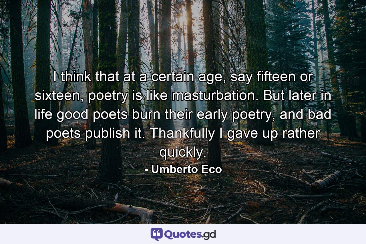 I think that at a certain age, say fifteen or sixteen, poetry is like masturbation. But later in life good poets burn their early poetry, and bad poets publish it. Thankfully I gave up rather quickly. - Quote by Umberto Eco