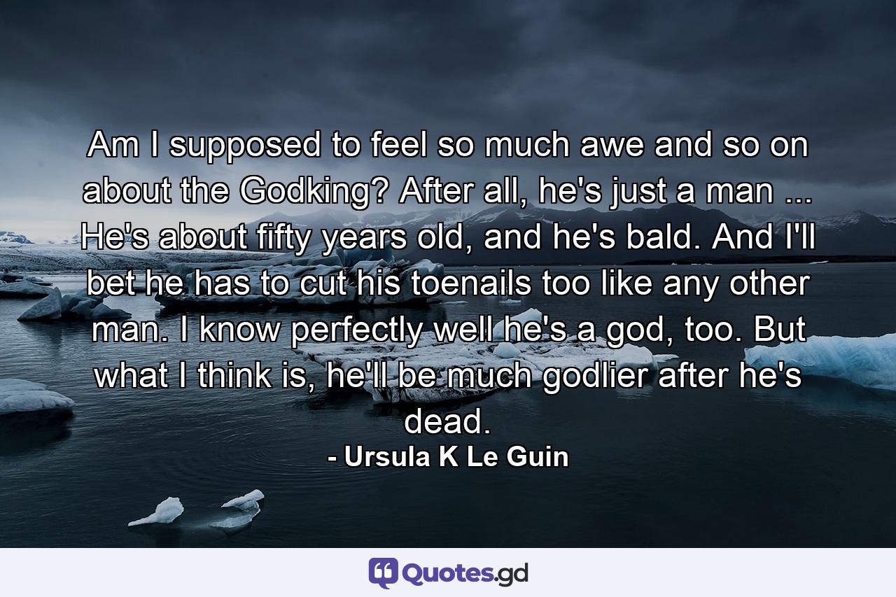 Am I supposed to feel so much awe and so on about the Godking? After all, he's just a man ... He's about fifty years old, and he's bald. And I'll bet he has to cut his toenails too like any other man. I know perfectly well he's a god, too. But what I think is, he'll be much godlier after he's dead. - Quote by Ursula K Le Guin