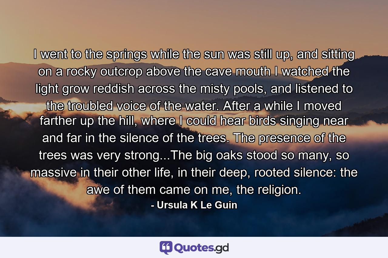 I went to the springs while the sun was still up, and sitting on a rocky outcrop above the cave mouth I watched the light grow reddish across the misty pools, and listened to the troubled voice of the water. After a while I moved farther up the hill, where I could hear birds singing near and far in the silence of the trees. The presence of the trees was very strong...The big oaks stood so many, so massive in their other life, in their deep, rooted silence: the awe of them came on me, the religion. - Quote by Ursula K Le Guin