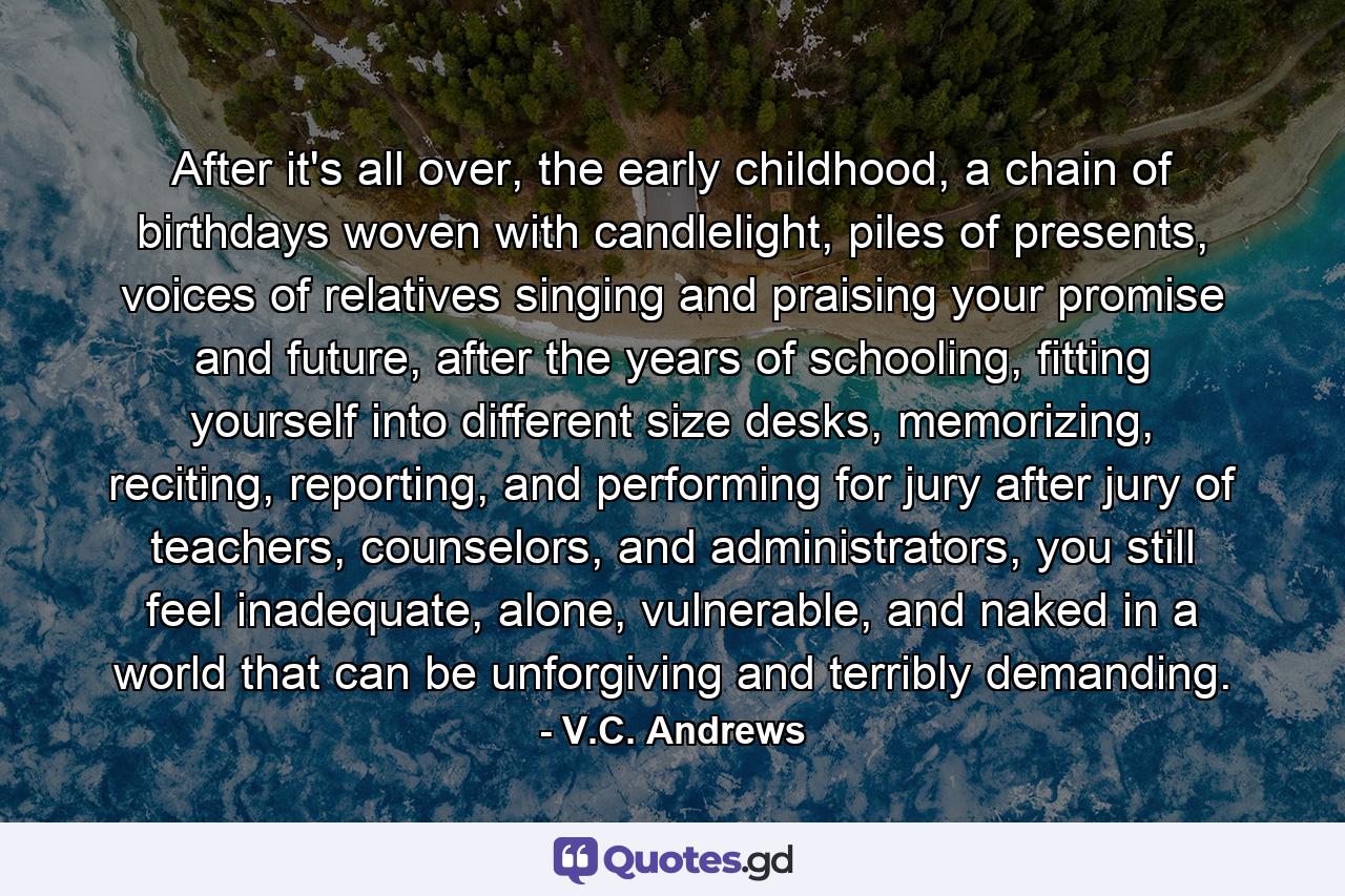 After it's all over, the early childhood, a chain of birthdays woven with candlelight, piles of presents, voices of relatives singing and praising your promise and future, after the years of schooling, fitting yourself into different size desks, memorizing, reciting, reporting, and performing for jury after jury of teachers, counselors, and administrators, you still feel inadequate, alone, vulnerable, and naked in a world that can be unforgiving and terribly demanding. - Quote by V.C. Andrews