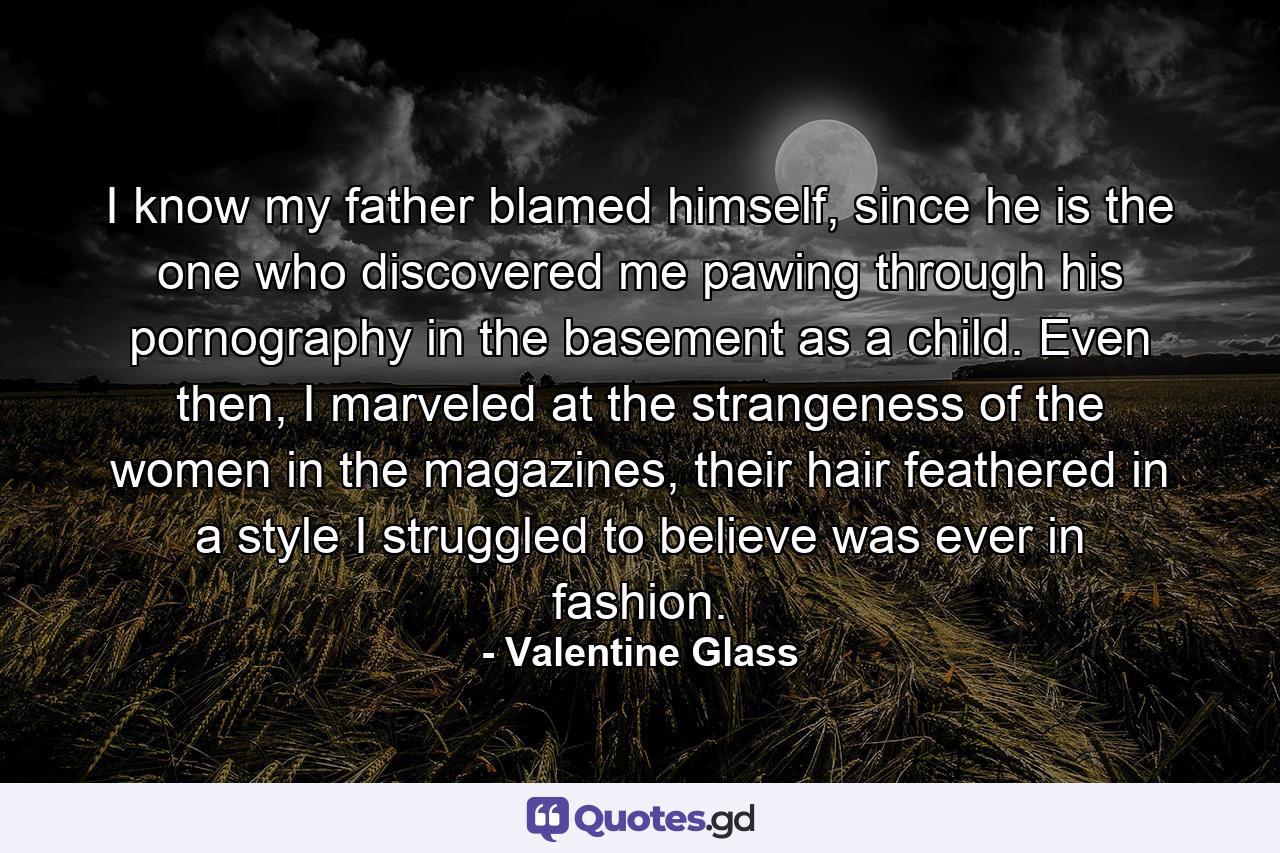 I know my father blamed himself, since he is the one who discovered me pawing through his pornography in the basement as a child. Even then, I marveled at the strangeness of the women in the magazines, their hair feathered in a style I struggled to believe was ever in fashion. - Quote by Valentine Glass