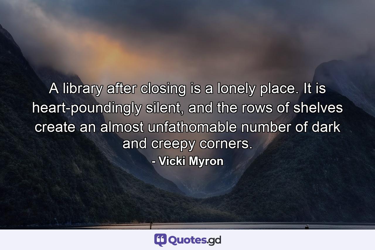 A library after closing is a lonely place. It is heart-poundingly silent, and the rows of shelves create an almost unfathomable number of dark and creepy corners. - Quote by Vicki Myron