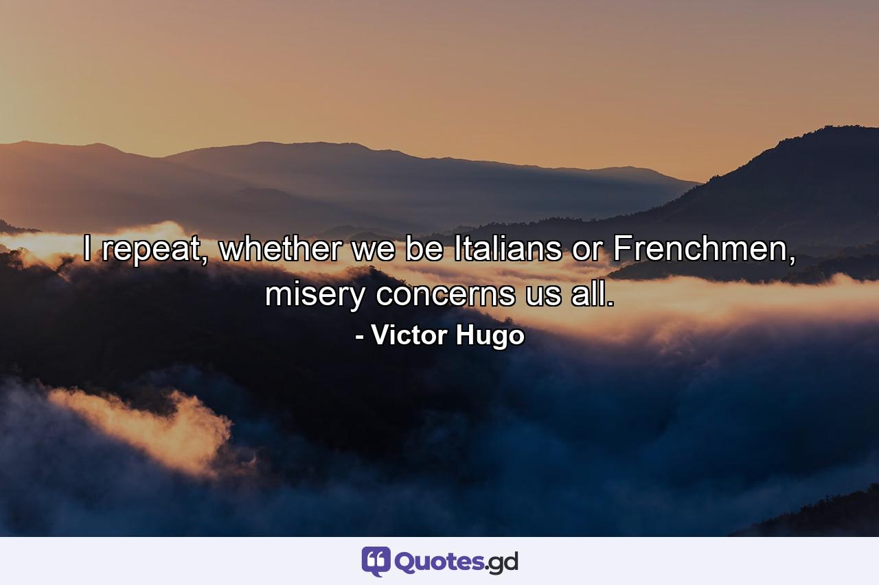 I repeat, whether we be Italians or Frenchmen, misery concerns us all. - Quote by Victor Hugo