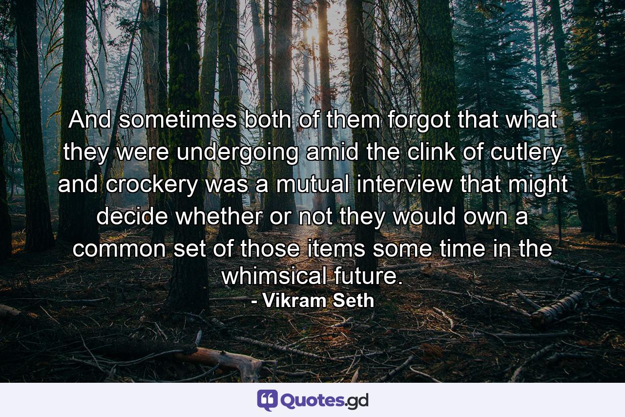 And sometimes both of them forgot that what they were undergoing amid the clink of cutlery and crockery was a mutual interview that might decide whether or not they would own a common set of those items some time in the whimsical future. - Quote by Vikram Seth