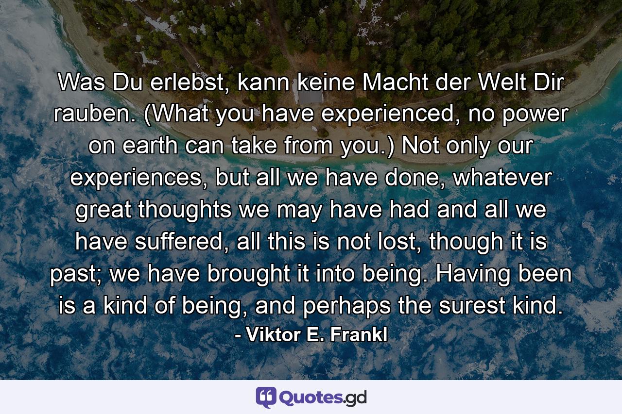 Was Du erlebst, kann keine Macht der Welt Dir rauben. (What you have experienced, no power on earth can take from you.) Not only our experiences, but all we have done, whatever great thoughts we may have had and all we have suffered, all this is not lost, though it is past; we have brought it into being. Having been is a kind of being, and perhaps the surest kind. - Quote by Viktor E. Frankl