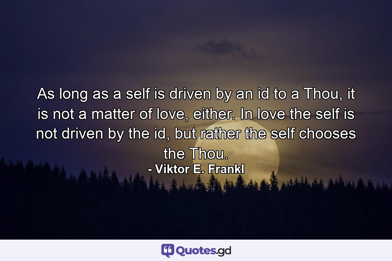 As long as a self is driven by an id to a Thou, it is not a matter of love, either. In love the self is not driven by the id, but rather the self chooses the Thou. - Quote by Viktor E. Frankl