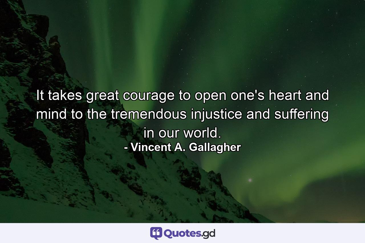 It takes great courage to open one's heart and mind to the tremendous injustice and suffering in our world. - Quote by Vincent A. Gallagher