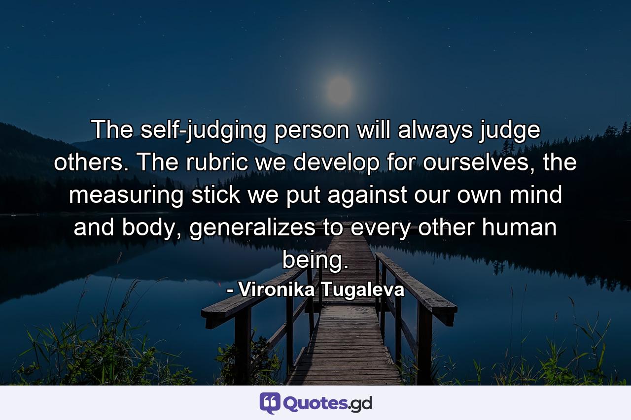 The self-judging person will always judge others. The rubric we develop for ourselves, the measuring stick we put against our own mind and body, generalizes to every other human being. - Quote by Vironika Tugaleva