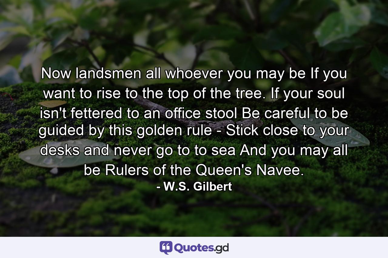 Now landsmen all  whoever you may be  If you want to rise to the top of the tree. If your soul isn't fettered to an office stool  Be careful to be guided by this golden rule -  Stick close to your desks and never go to to sea  And you may all be Rulers of the Queen's Navee. - Quote by W.S. Gilbert