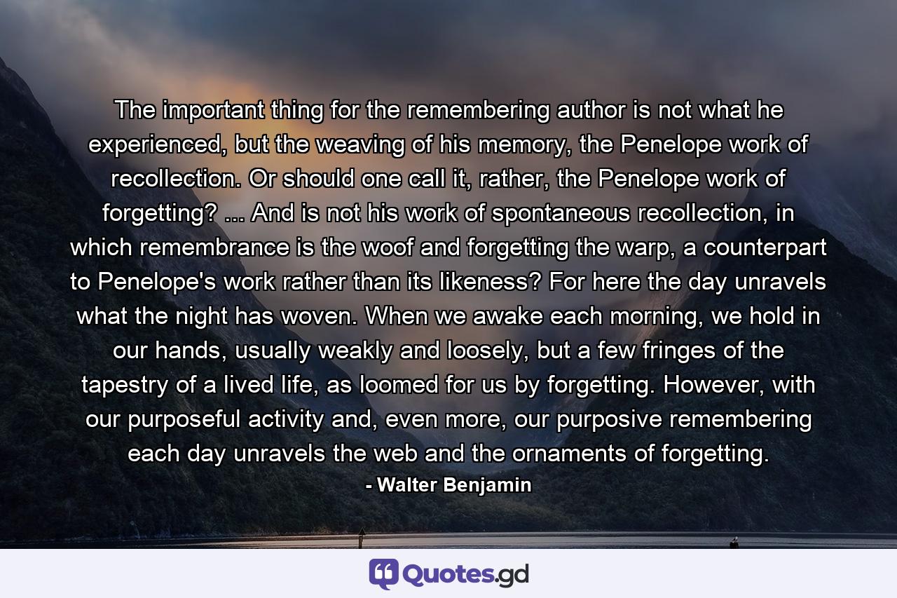 The important thing for the remembering author is not what he experienced, but the weaving of his memory, the Penelope work of recollection. Or should one call it, rather, the Penelope work of forgetting? ... And is not his work of spontaneous recollection, in which remembrance is the woof and forgetting the warp, a counterpart to Penelope's work rather than its likeness? For here the day unravels what the night has woven. When we awake each morning, we hold in our hands, usually weakly and loosely, but a few fringes of the tapestry of a lived life, as loomed for us by forgetting. However, with our purposeful activity and, even more, our purposive remembering each day unravels the web and the ornaments of forgetting. - Quote by Walter Benjamin