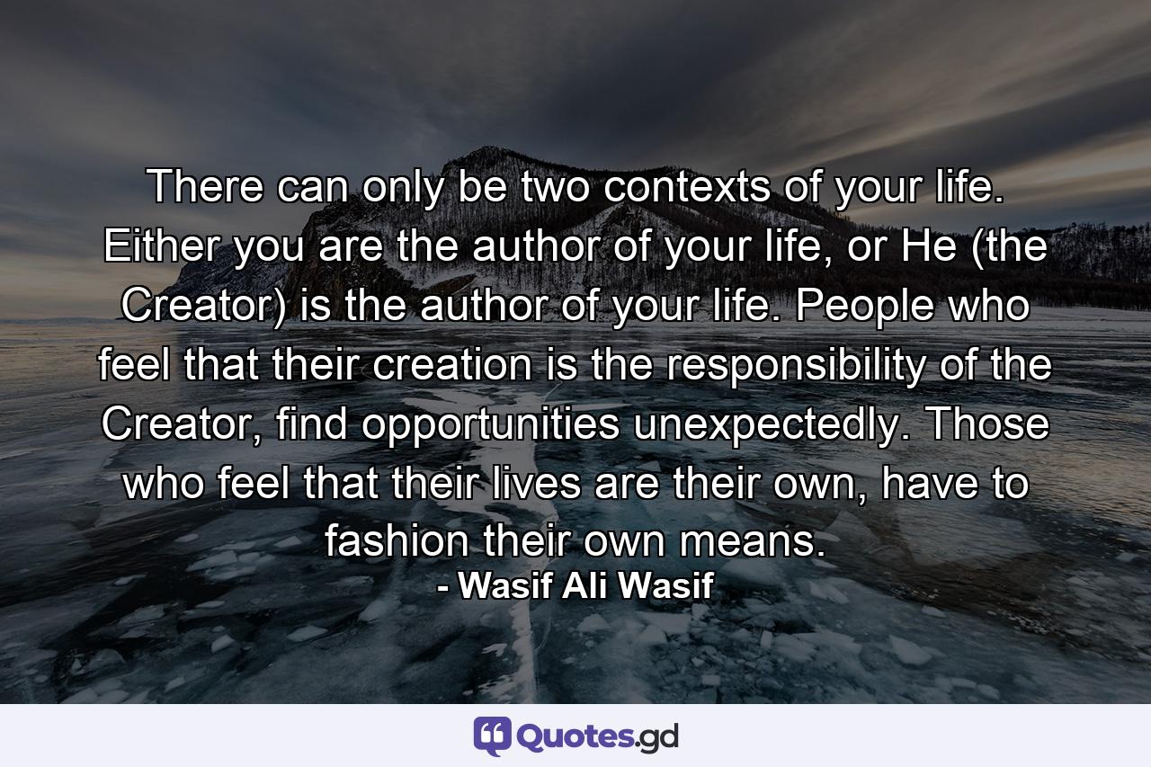 There can only be two contexts of your life. Either you are the author of your life, or He (the Creator) is the author of your life. People who feel that their creation is the responsibility of the Creator, find opportunities unexpectedly. Those who feel that their lives are their own, have to fashion their own means. - Quote by Wasif Ali Wasif