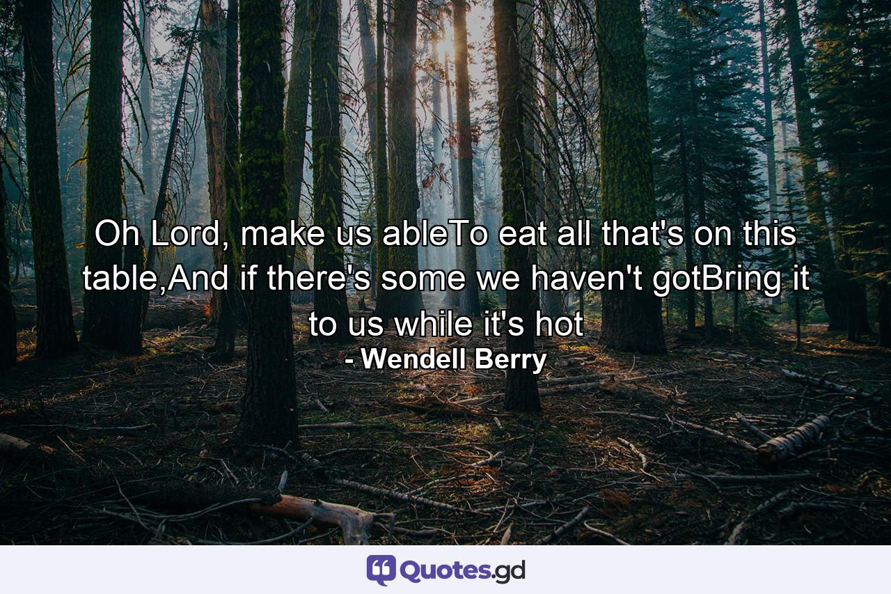 Oh Lord, make us ableTo eat all that's on this table,And if there's some we haven't gotBring it to us while it's hot - Quote by Wendell Berry