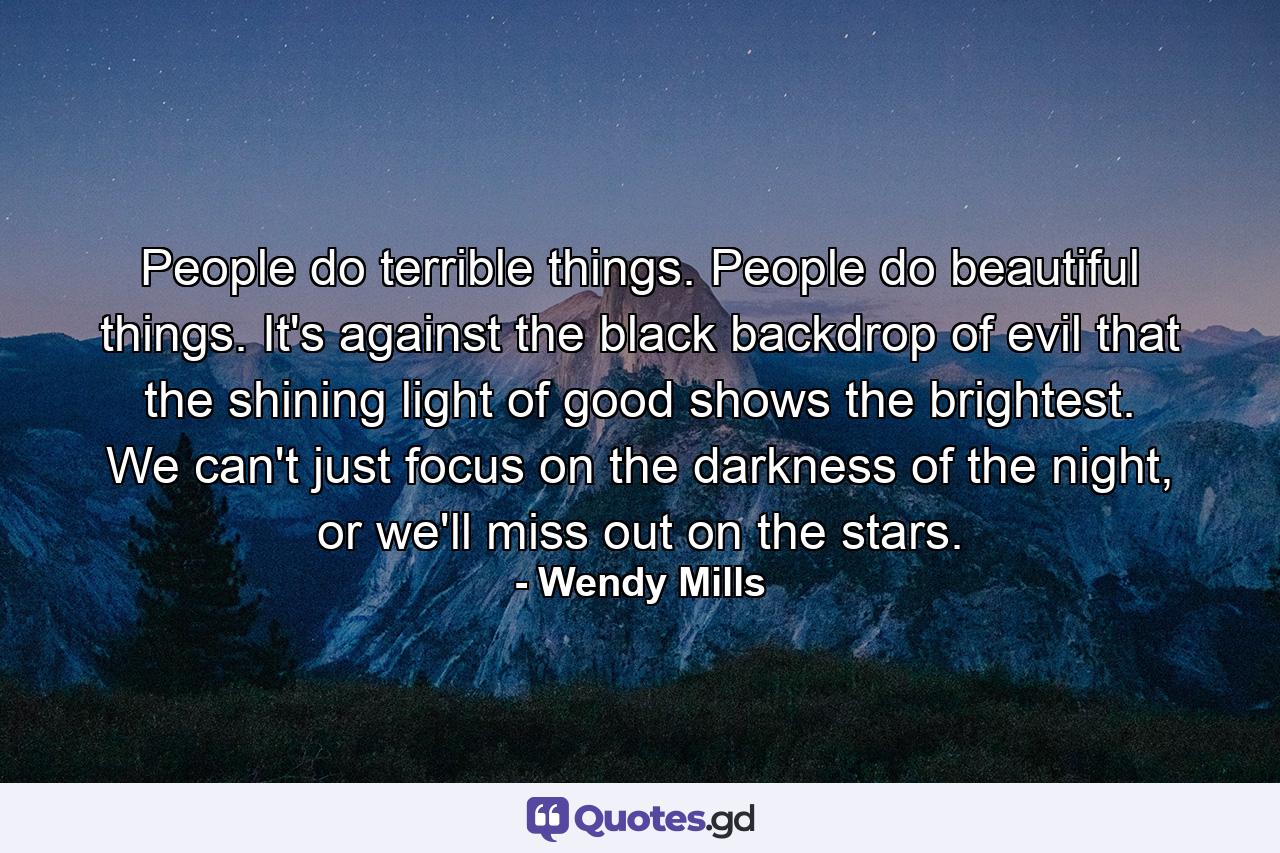 People do terrible things. People do beautiful things. It's against the black backdrop of evil that the shining light of good shows the brightest. We can't just focus on the darkness of the night, or we'll miss out on the stars. - Quote by Wendy Mills